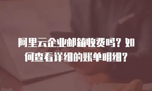 阿里云企业邮箱收费吗？如何查看详细的账单明细？