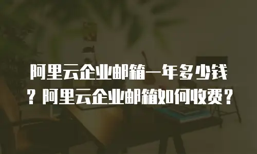 阿里云企业邮箱一年多少钱？阿里云企业邮箱如何收费？