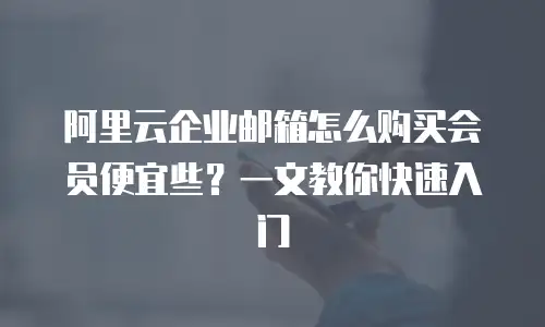 阿里云企业邮箱怎么购买会员便宜些？一文教你快速入门