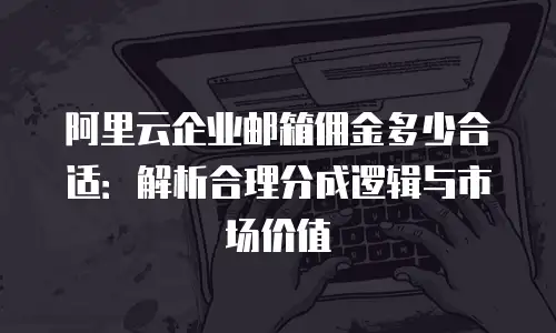 阿里云企业邮箱佣金多少合适:解析合理分成逻辑与市场价值