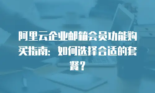 阿里云企业邮箱会员功能购买指南：如何选择合适的套餐？
