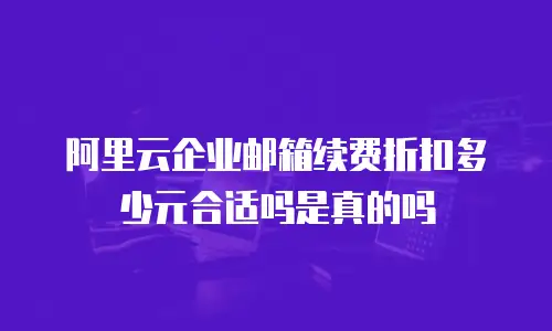 阿里云企业邮箱续费折扣多少元合适吗是真的吗