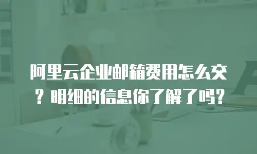 阿里云企业邮箱费用怎么交？明细的信息你了解了吗？