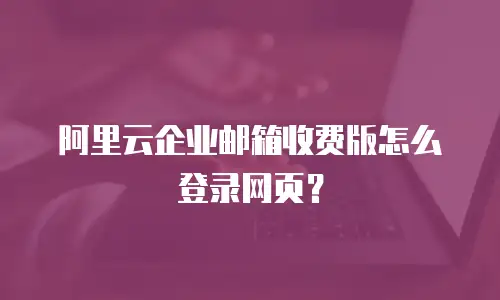 阿里云企业邮箱收费版怎么登录网页？