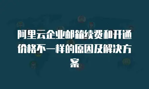 阿里云企业邮箱续费和开通价格不一样的原因及解决方案