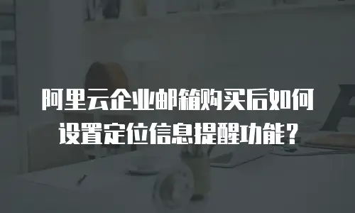 阿里云企业邮箱购买后如何设置定位信息提醒功能？