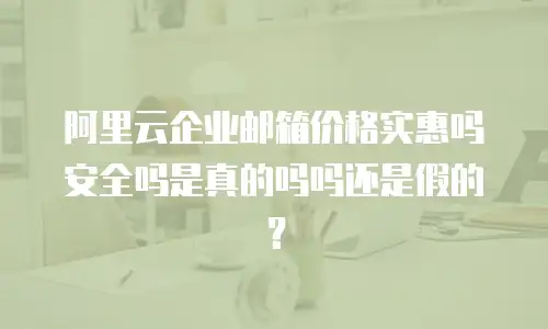 阿里云企业邮箱价格实惠吗安全吗是真的吗吗还是假的?