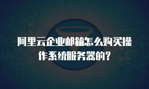 阿里云企业邮箱怎么购买操作系统服务器的？