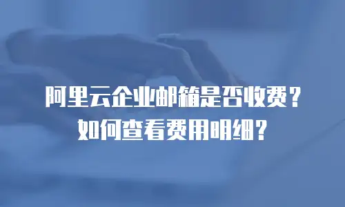 阿里云企业邮箱是否收费?如何查看费用明细?