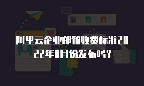 阿里云企业邮箱收费标准2022年8月份发布吗？