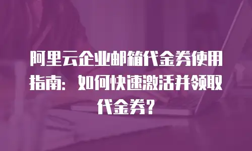 阿里云企业邮箱代金券使用指南：如何快速激活并领取代金券？