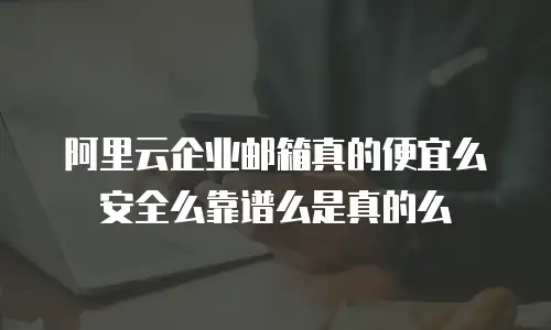 阿里云企业邮箱真的便宜么安全么靠谱么是真的么