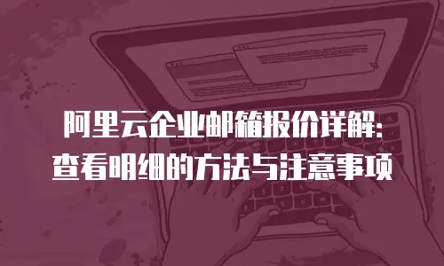 阿里云企业邮箱报价详解：查看明细的方法与注意事项
