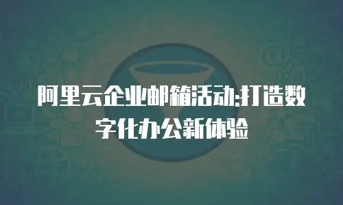 阿里云企业邮箱活动:打造数字化办公新体验