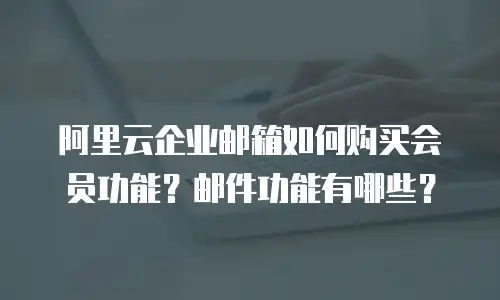 阿里云企业邮箱如何购买会员功能?邮件功能有哪些?