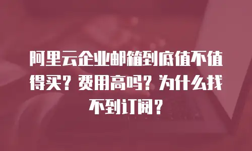 阿里云企业邮箱到底值不值得买？费用高吗？为什么找不到订阅？