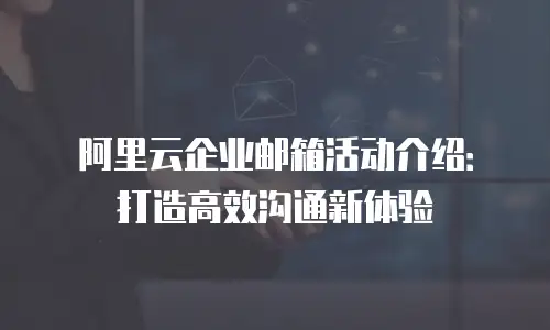 阿里云企业邮箱活动介绍：打造高效沟通新体验