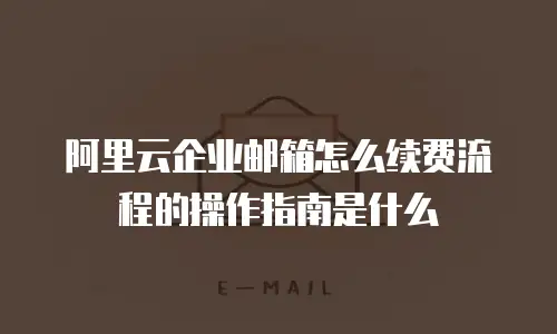 阿里云企业邮箱怎么续费流程的操作指南是什么