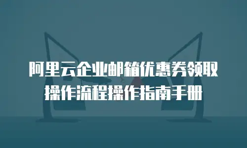 阿里云企业邮箱优惠券领取操作流程操作指南手册