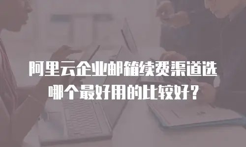 阿里云企业邮箱续费渠道选哪个最好用的比较好?