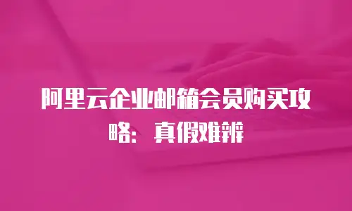 阿里云企业邮箱会员购买攻略：真假难辨