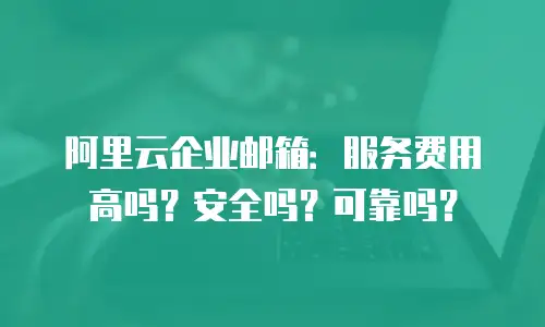 阿里云企业邮箱：服务费用高吗？安全吗？可靠吗？