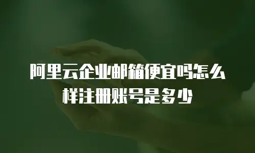 阿里云企业邮箱便宜吗怎么样注册账号是多少