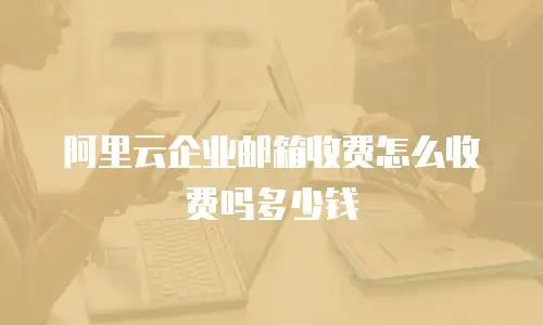 阿里云企业邮箱收费怎么收费吗多少钱