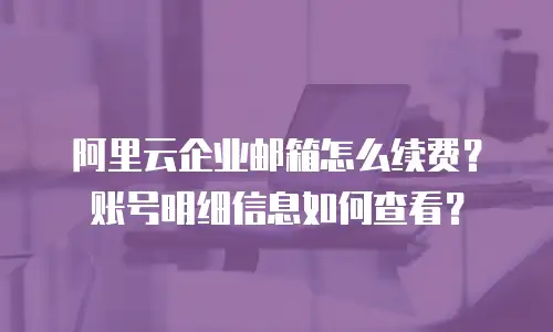 阿里云企业邮箱怎么续费？账号明细信息如何查看？