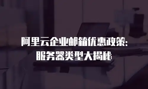 阿里云企业邮箱优惠政策：服务器类型大揭秘