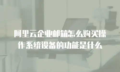 阿里云企业邮箱怎么购买操作系统设备的功能是什么