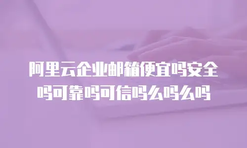 阿里云企业邮箱便宜吗安全吗可靠吗可信吗么吗么吗