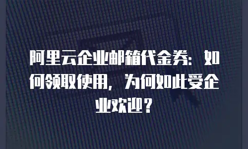 阿里云企业邮箱代金券：如何领取使用，为何如此受企业欢迎？