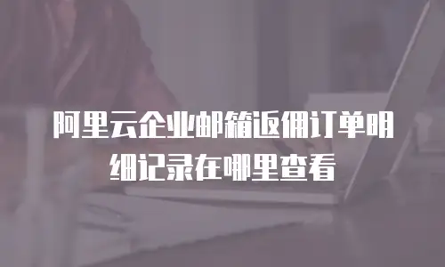 阿里云企业邮箱返佣订单明细记录在哪里查看