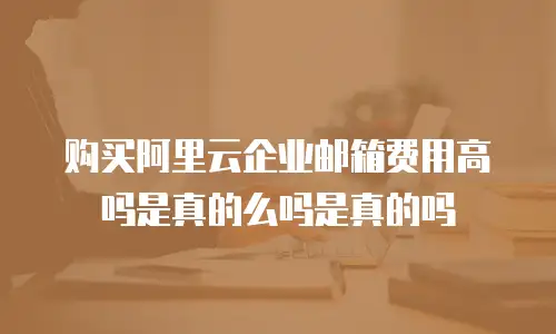 购买阿里云企业邮箱费用高吗是真的么吗是真的吗
