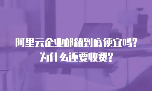 阿里云企业邮箱到底便宜吗?为什么还要收费?