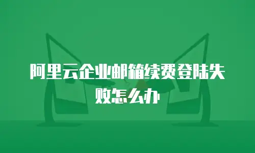 阿里云企业邮箱续费登陆失败怎么办