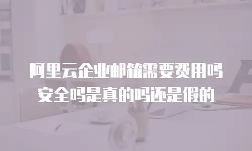 阿里云企业邮箱需要费用吗安全吗是真的吗还是假的