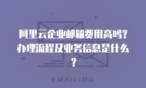 阿里云企业邮箱费用高吗？办理流程及业务信息是什么？