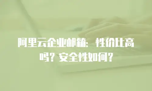 阿里云企业邮箱：性价比高吗？安全性如何？