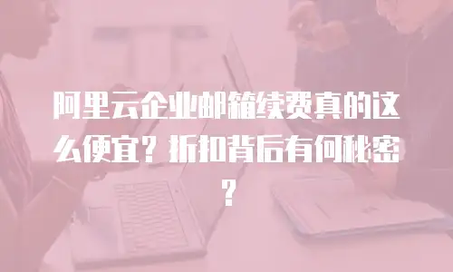 阿里云企业邮箱续费真的这么便宜？折扣背后有何秘密？