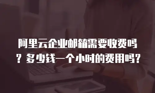 阿里云企业邮箱需要收费吗？多少钱一个小时的费用吗？