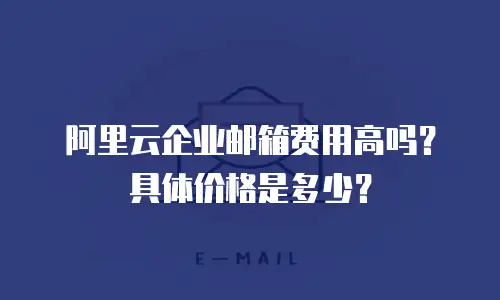 阿里云企业邮箱费用高吗？具体价格是多少？