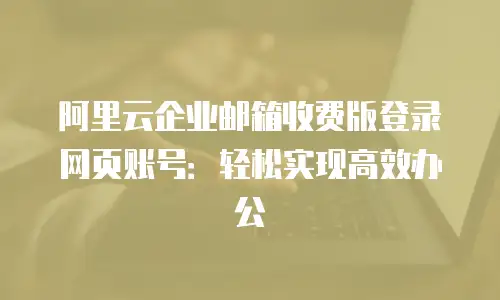 阿里云企业邮箱收费版登录网页账号：轻松实现高效办公