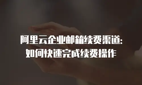 阿里云企业邮箱续费渠道：如何快速完成续费操作