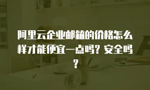 阿里云企业邮箱的价格怎么样才能便宜一点吗？安全吗？