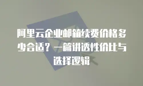 阿里云企业邮箱续费价格多少合适？一篇讲透性价比与选择逻辑