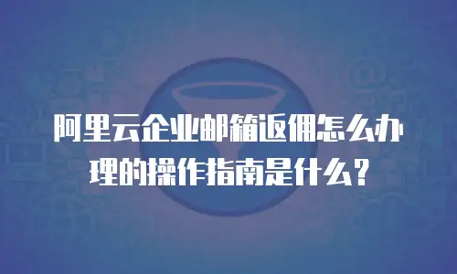 阿里云企业邮箱返佣怎么办理的操作指南是什么？