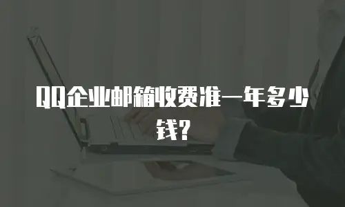 QQ企业邮箱收费准一年多少钱？