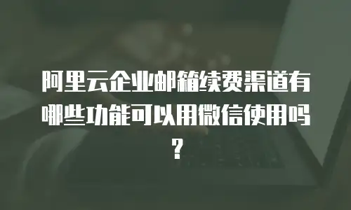 阿里云企业邮箱续费渠道有哪些功能可以用微信使用吗？